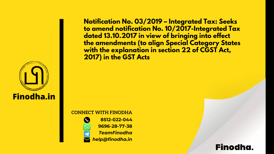 Notification No. 03/2019 – Integrated Tax: Seeks to amend notification No. 10/2017-Integrated Tax dated 13.10.2017 in view of bringing into effect the amendments (to align Special Category States with the explanation in section 22 of CGST Act, 2017) in the GST Acts