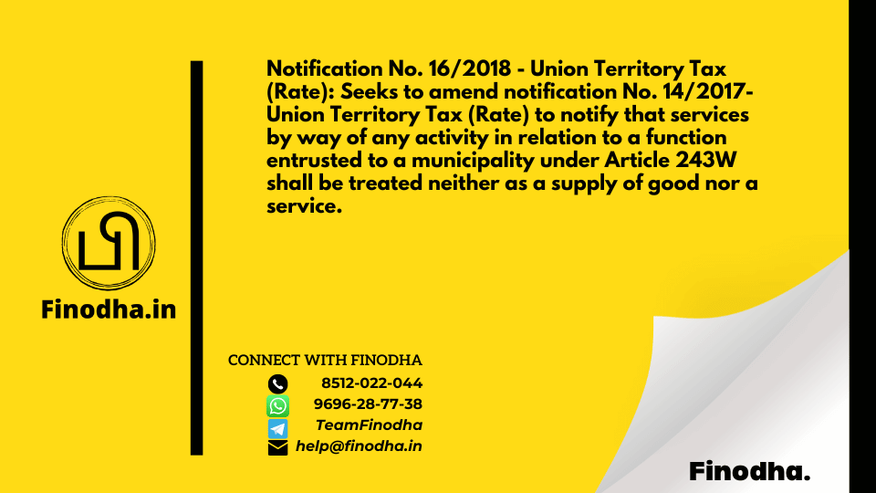 Notification No. 16/2018 – Union Territory Tax (Rate): Seeks to amend notification No. 14/2017- Union Territory Tax (Rate) to notify that services by way of any activity in relation to a function entrusted to a municipality under Article 243W shall be treated neither as a supply of good nor a service.