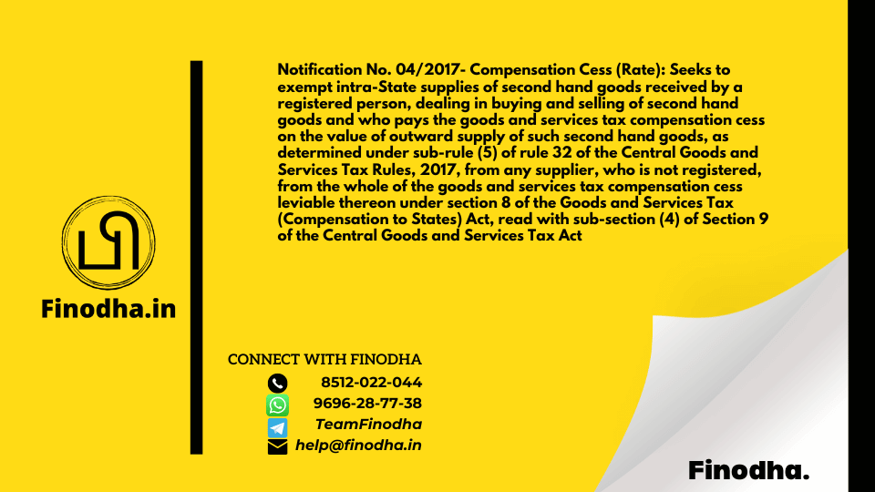 Notification No. 04/2017- Compensation Cess (Rate): Seeks to exempt intra-State supplies of second hand goods received by a registered person, dealing in buying and selling of second hand goods and who pays the goods and services tax compensation cess on the value of outward supply of such second hand goods, as determined under sub-rule (5) of rule 32 of the Central Goods and Services Tax Rules, 2017, from any supplier, who is not registered, from the whole of the goods and services tax compensation cess leviable thereon under section 8 of the Goods and Services Tax (Compensation to States) Act, read with sub-section (4) of Section 9 of the Central Goods and Services Tax Act