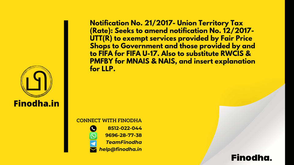 Notification No. 21/2017- Union Territory Tax (Rate): Seeks to amend notification No. 12/2017-UTT(R) to exempt services provided by Fair Price Shops to Government and those provided by and to FIFA for FIFA U-17. Also to substitute RWCIS & PMFBY for MNAIS & NAIS, and insert explanation for LLP.